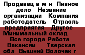 Продавец в м-н "Пивное дело › Название организации ­ Компания-работодатель › Отрасль предприятия ­ Другое › Минимальный оклад ­ 1 - Все города Работа » Вакансии   . Тверская обл.,Вышний Волочек г.